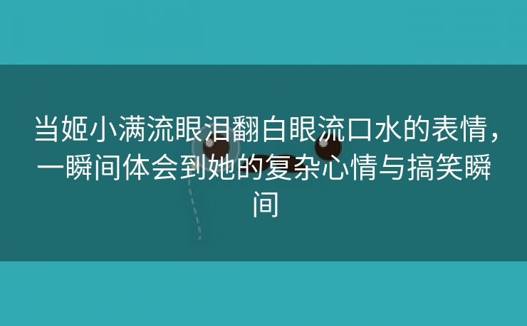 当姬小满流眼泪翻白眼流口水的表情，一瞬间体会到她的复杂心情与搞笑瞬间