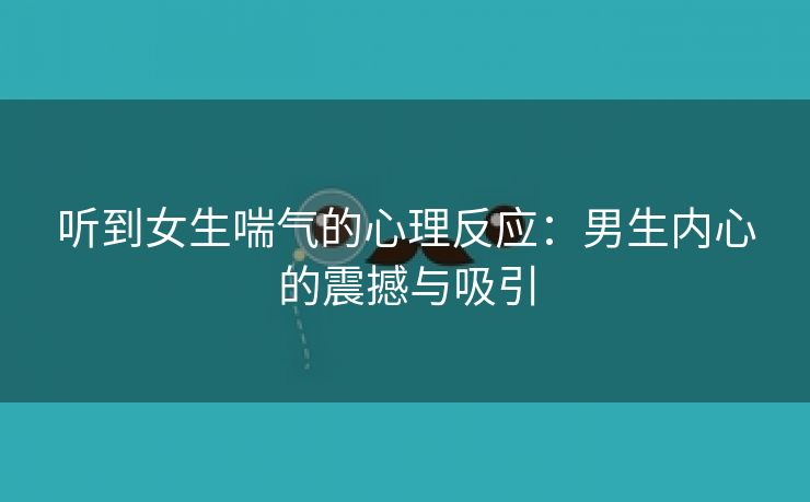 听到女生喘气的心理反应：男生内心的震撼与吸引