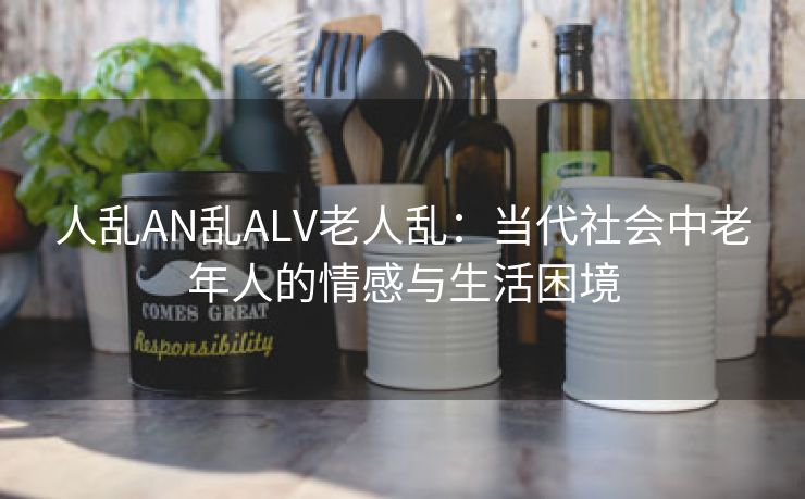 人乱AN乱ALV老人乱：当代社会中老年人的情感与生活困境