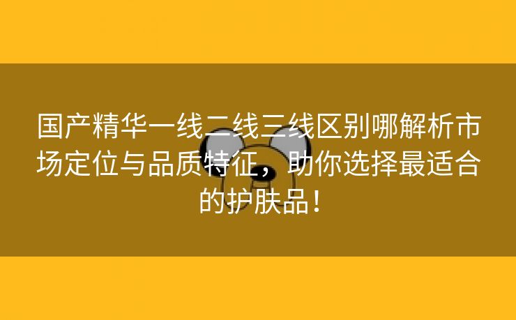 国产精华一线二线三线区别哪解析市场定位与品质特征，助你选择最适合的护肤品！