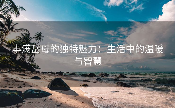 丰满岳母的独特魅力：生活中的温暖与智慧