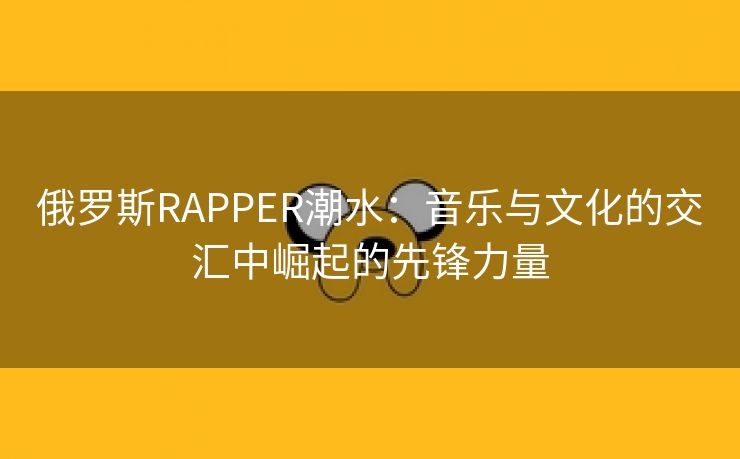 俄罗斯RAPPER潮水：音乐与文化的交汇中崛起的先锋力量