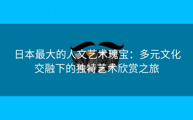 日本最大的人文艺术瑰宝：多元文化交融下的独特艺术欣赏之旅