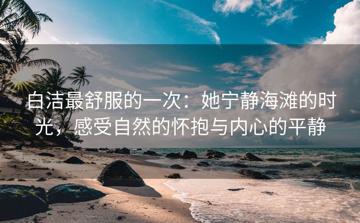 白洁最舒服的一次：她宁静海滩的时光，感受自然的怀抱与内心的平静