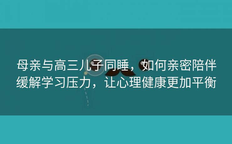 母亲与高三儿子同睡，如何亲密陪伴缓解学习压力，让心理健康更加平衡