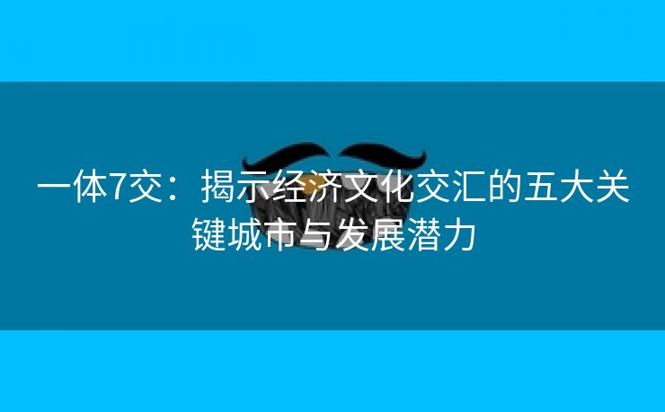 一体7交：揭示经济文化交汇的五大关键城市与发展潜力