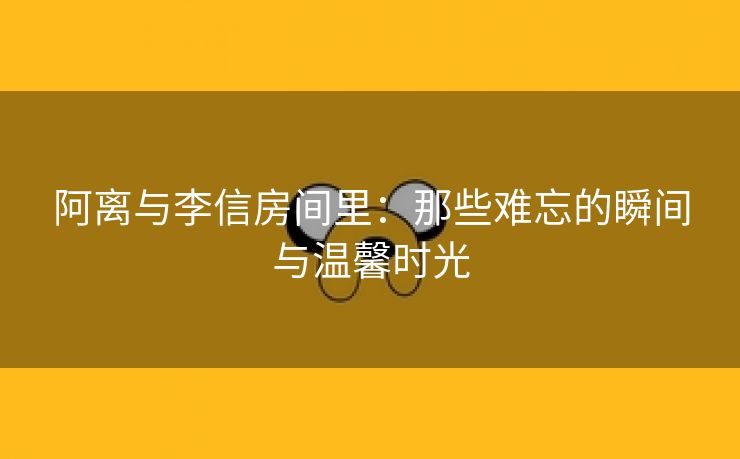 阿离与李信房间里：那些难忘的瞬间与温馨时光