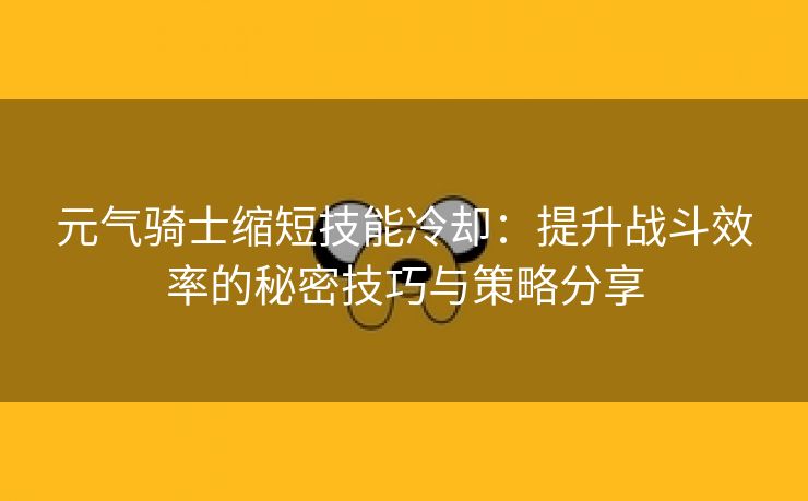 元气骑士缩短技能冷却：提升战斗效率的秘密技巧与策略分享