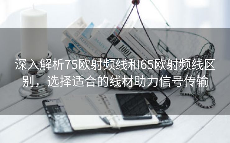 深入解析75欧射频线和65欧射频线区别，选择适合的线材助力信号传输