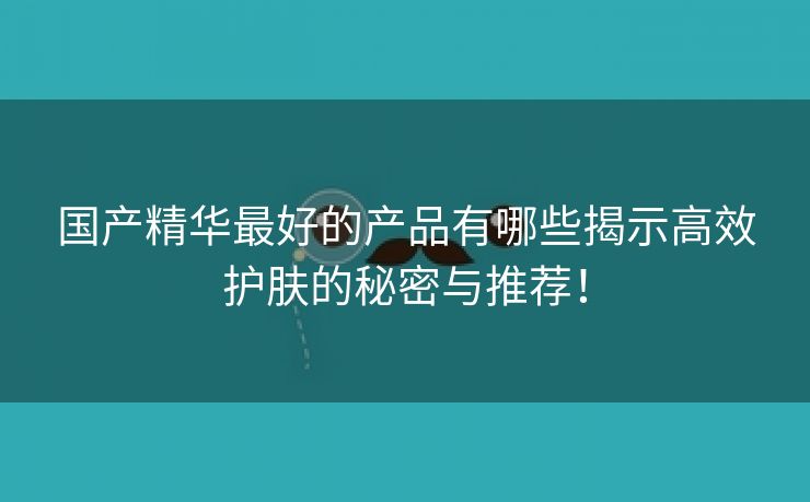 国产精华最好的产品有哪些揭示高效护肤的秘密与推荐！