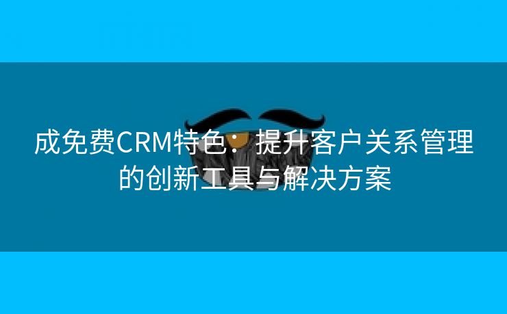 成免费CRM特色：提升客户关系管理的创新工具与解决方案