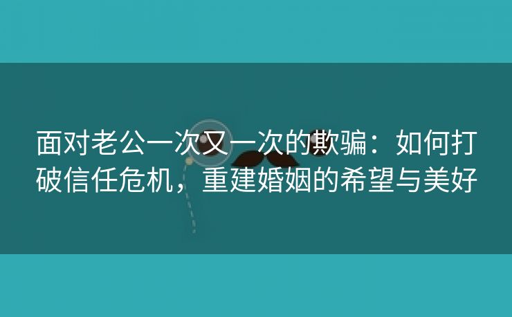 面对老公一次又一次的欺骗：如何打破信任危机，重建婚姻的希望与美好