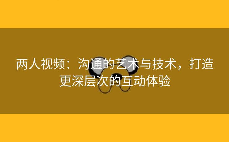 两人视频：沟通的艺术与技术，打造更深层次的互动体验