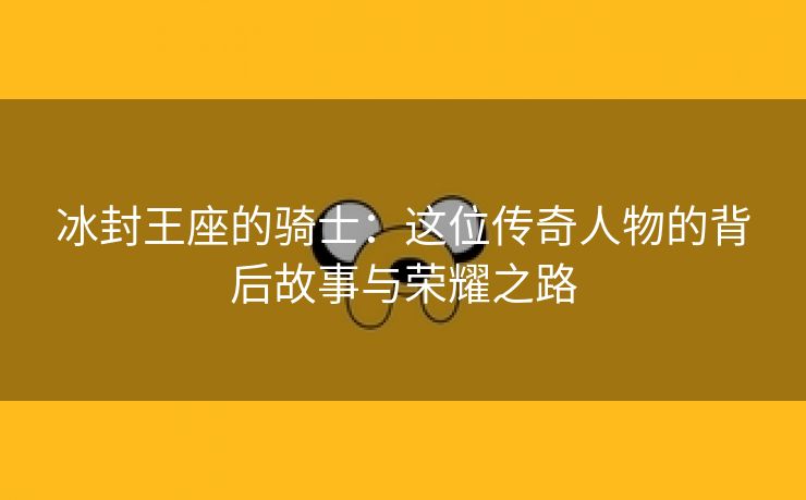 冰封王座的骑士：这位传奇人物的背后故事与荣耀之路