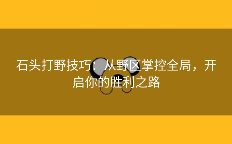 石头打野技巧：从野区掌控全局，开启你的胜利之路