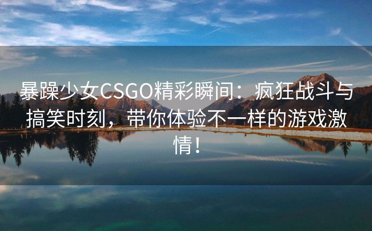 暴躁少女CSGO精彩瞬间：疯狂战斗与搞笑时刻，带你体验不一样的游戏激情！