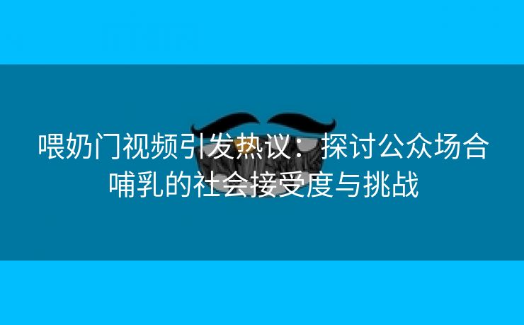 喂奶门视频引发热议：探讨公众场合哺乳的社会接受度与挑战