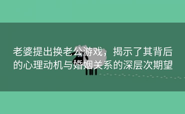 老婆提出换老公游戏，揭示了其背后的心理动机与婚姻关系的深层次期望