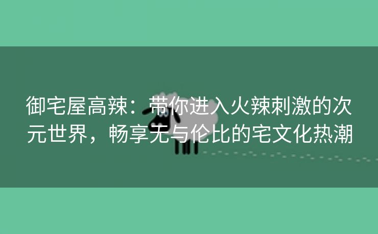 御宅屋高辣：带你进入火辣刺激的次元世界，畅享无与伦比的宅文化热潮