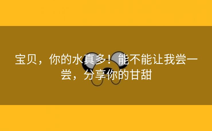 宝贝，你的水真多！能不能让我尝一尝，分享你的甘甜