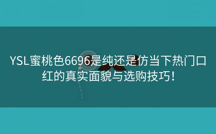 YSL蜜桃色6696是纯还是仿当下热门口红的真实面貌与选购技巧！