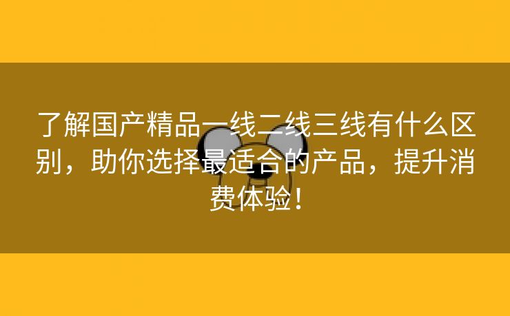 了解国产精品一线二线三线有什么区别，助你选择最适合的产品，提升消费体验！