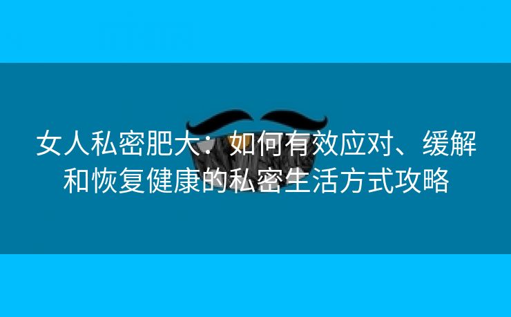 女人私密肥大：如何有效应对、缓解和恢复健康的私密生活方式攻略