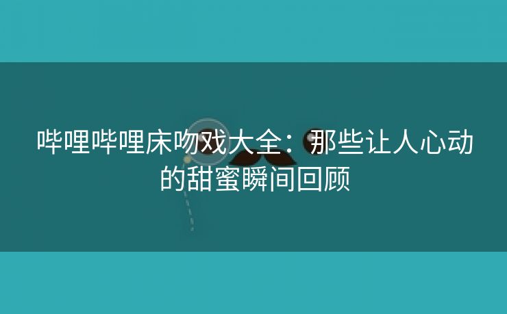 哔哩哔哩床吻戏大全：那些让人心动的甜蜜瞬间回顾