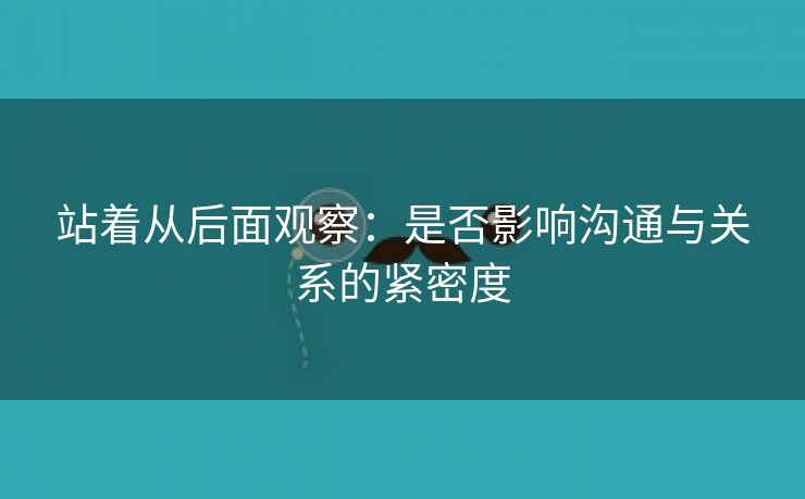 站着从后面观察：是否影响沟通与关系的紧密度