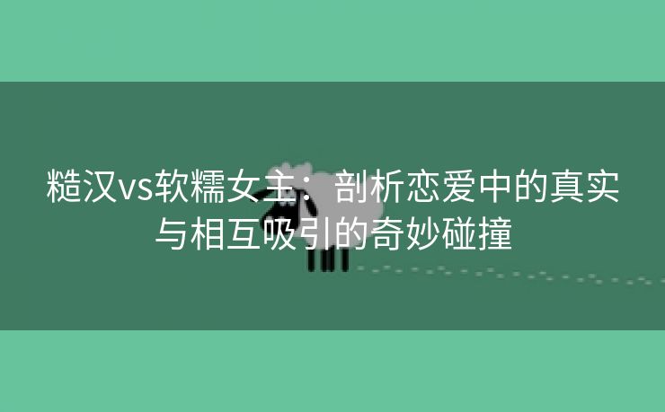 糙汉vs软糯女主：剖析恋爱中的真实与相互吸引的奇妙碰撞