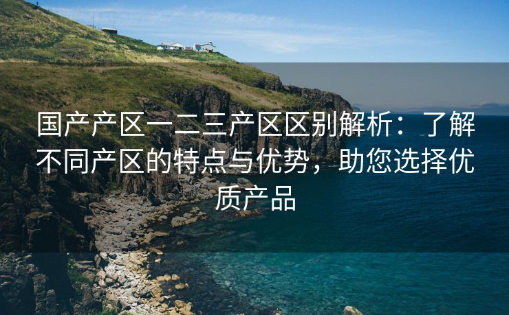 国产产区一二三产区区别解析：了解不同产区的特点与优势，助您选择优质产品