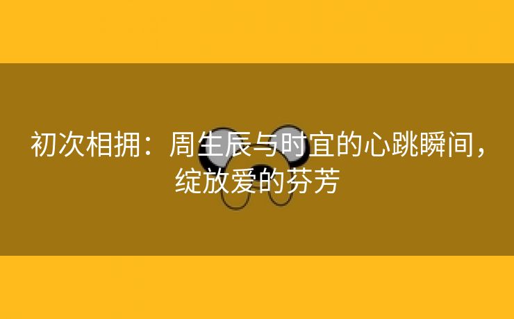 初次相拥：周生辰与时宜的心跳瞬间，绽放爱的芬芳