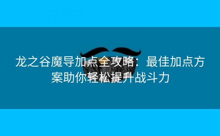 龙之谷魔导加点全攻略：最佳加点方案助你轻松提升战斗力