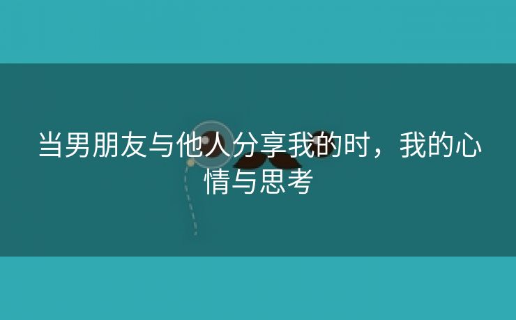 当男朋友与他人分享我的时，我的心情与思考