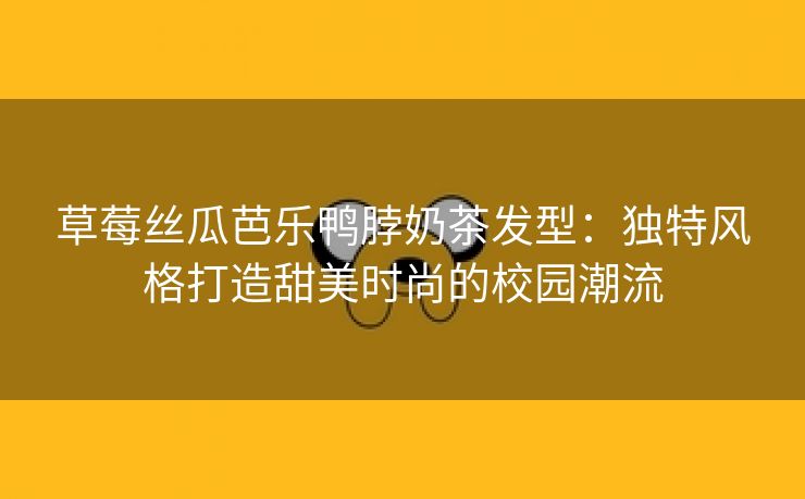 草莓丝瓜芭乐鸭脖奶茶发型：独特风格打造甜美时尚的校园潮流