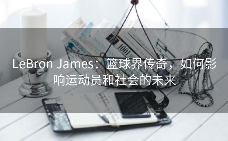 LeBron James：篮球界传奇，如何影响运动员和社会的未来