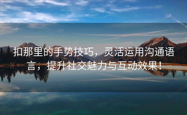 扣那里的手势技巧，灵活运用沟通语言，提升社交魅力与互动效果！