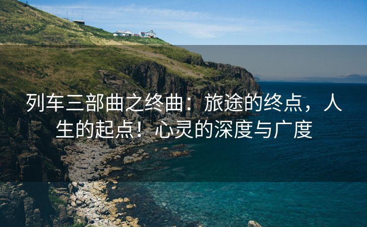 列车三部曲之终曲：旅途的终点，人生的起点！心灵的深度与广度