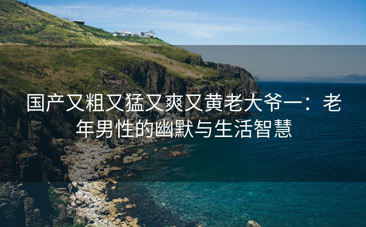 国产又粗又猛又爽又黄老大爷一：老年男性的幽默与生活智慧