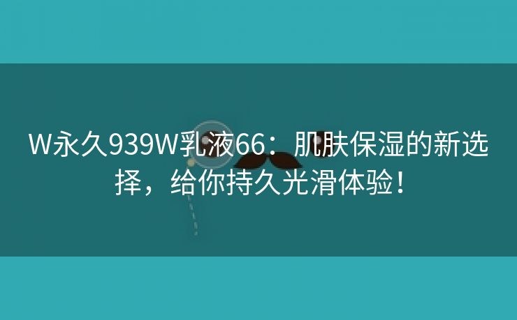 W永久939W乳液66：肌肤保湿的新选择，给你持久光滑体验！