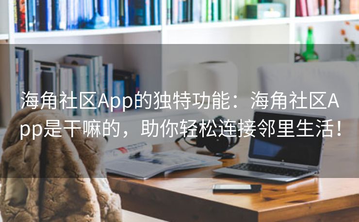 海角社区App的独特功能：海角社区App是干嘛的，助你轻松连接邻里生活！