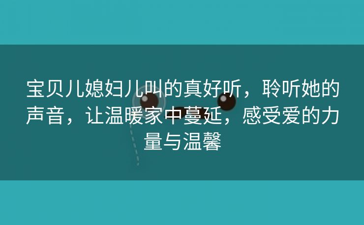 宝贝儿媳妇儿叫的真好听，聆听她的声音，让温暖家中蔓延，感受爱的力量与温馨