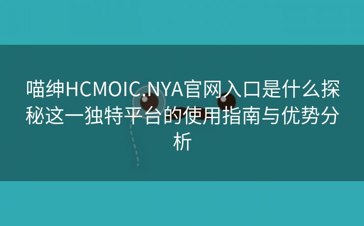 喵绅HCMOIC.NYA官网入口是什么探秘这一独特平台的使用指南与优势分析