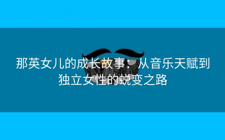 那英女儿的成长故事：从音乐天赋到独立女性的蜕变之路