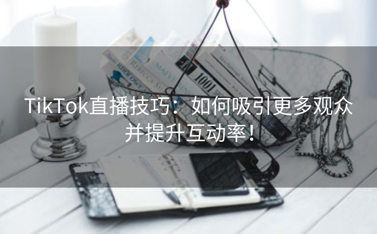 TikTok直播技巧：如何吸引更多观众并提升互动率！