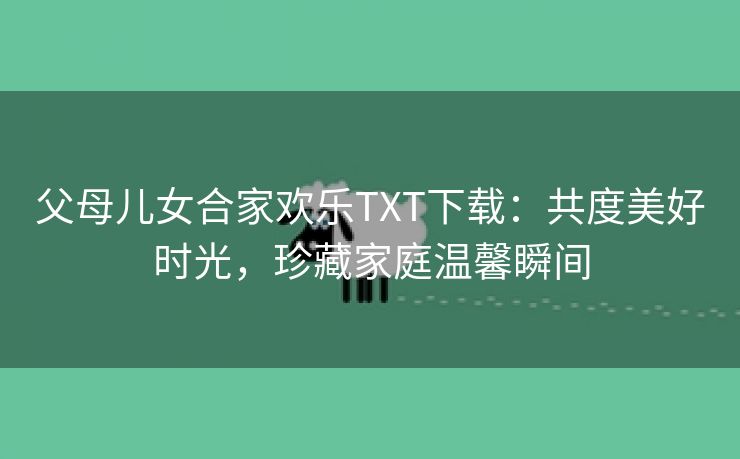 父母儿女合家欢乐TXT下载：共度美好时光，珍藏家庭温馨瞬间