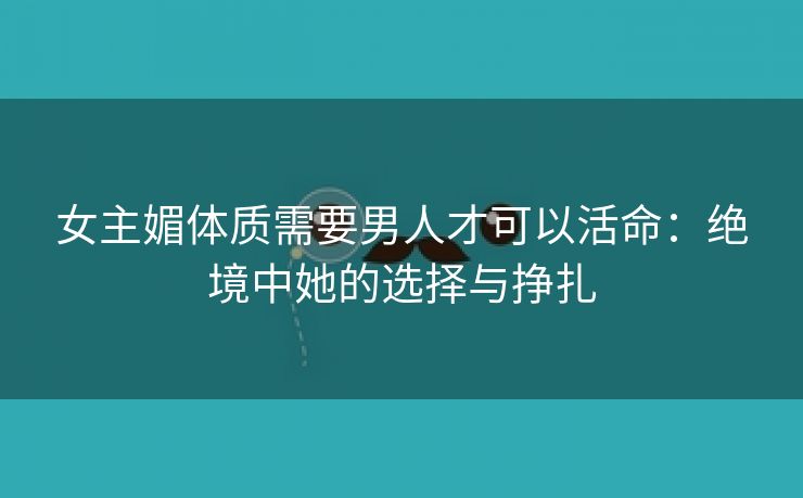 女主媚体质需要男人才可以活命：绝境中她的选择与挣扎