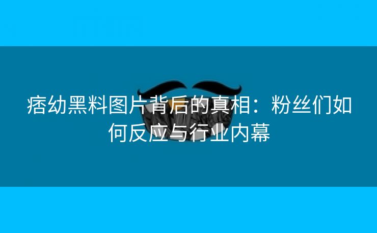 痞幼黑料图片背后的真相：粉丝们如何反应与行业内幕