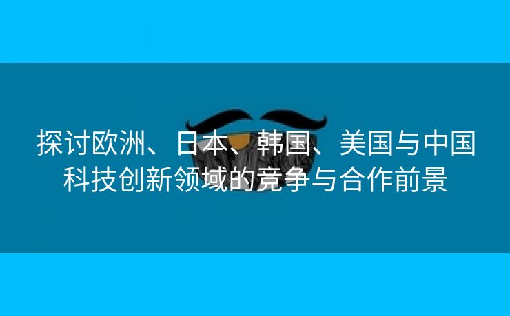 探讨欧洲、日本、韩国、美国与中国科技创新领域的竞争与合作前景