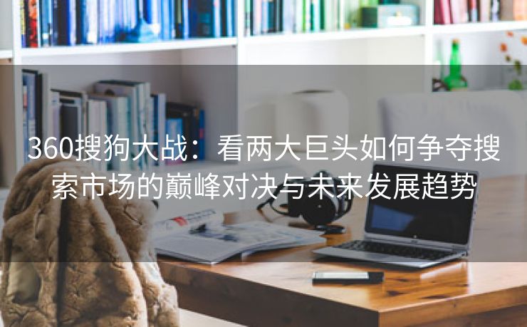 360搜狗大战：看两大巨头如何争夺搜索市场的巅峰对决与未来发展趋势